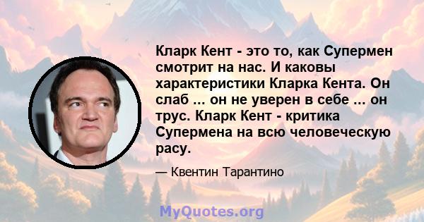 Кларк Кент - это то, как Супермен смотрит на нас. И каковы характеристики Кларка Кента. Он слаб ... он не уверен в себе ... он трус. Кларк Кент - критика Супермена на всю человеческую расу.