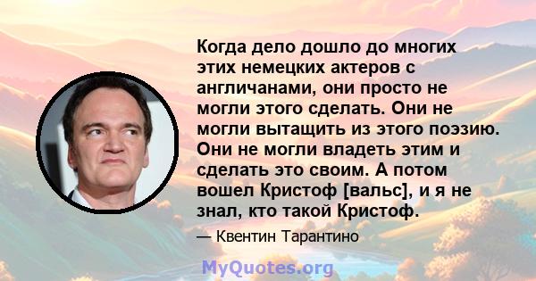 Когда дело дошло до многих этих немецких актеров с англичанами, они просто не могли этого сделать. Они не могли вытащить из этого поэзию. Они не могли владеть этим и сделать это своим. А потом вошел Кристоф [вальс], и я 