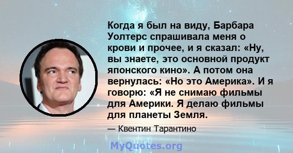 Когда я был на виду, Барбара Уолтерс спрашивала меня о крови и прочее, и я сказал: «Ну, вы знаете, это основной продукт японского кино». А потом она вернулась: «Но это Америка». И я говорю: «Я не снимаю фильмы для