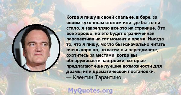 Когда я пишу в своей спальне, в баре, за своим кухонным столом или где бы то ни стало, я закрепляю все это на странице. Это все хорошо, но это будет ограниченная перспектива на тот момент и время. Иногда то, что я пишу, 