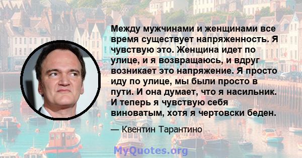 Между мужчинами и женщинами все время существует напряженность. Я чувствую это. Женщина идет по улице, и я возвращаюсь, и вдруг возникает это напряжение. Я просто иду по улице, мы были просто в пути. И она думает, что я 