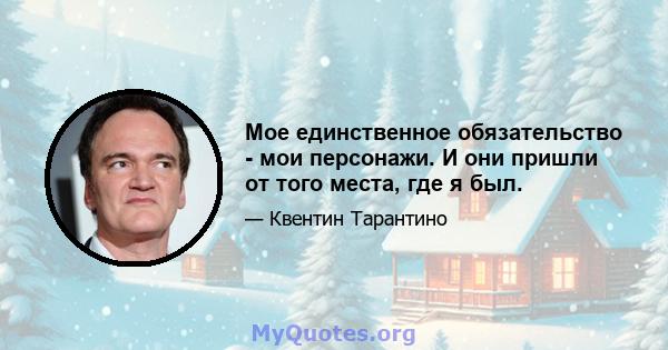 Мое единственное обязательство - мои персонажи. И они пришли от того места, где я был.