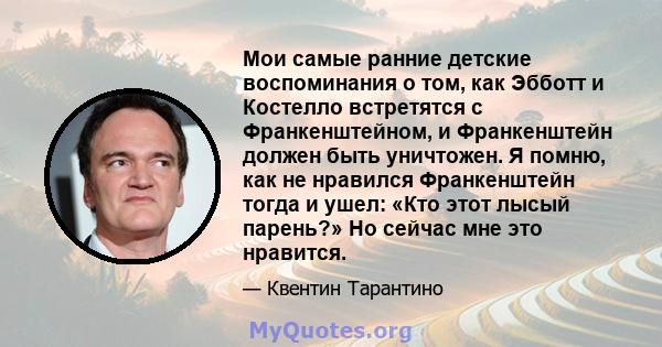 Мои самые ранние детские воспоминания о том, как Эбботт и Костелло встретятся с Франкенштейном, и Франкенштейн должен быть уничтожен. Я помню, как не нравился Франкенштейн тогда и ушел: «Кто этот лысый парень?» Но