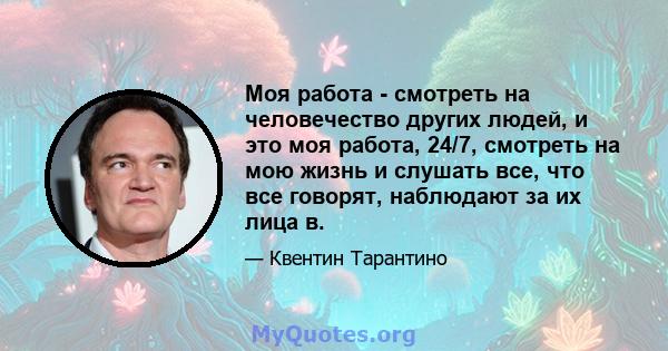 Моя работа - смотреть на человечество других людей, и это моя работа, 24/7, смотреть на мою жизнь и слушать все, что все говорят, наблюдают за их лица в.