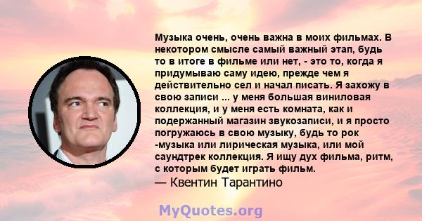 Музыка очень, очень важна в моих фильмах. В некотором смысле самый важный этап, будь то в итоге в фильме или нет, - это то, когда я придумываю саму идею, прежде чем я действительно сел и начал писать. Я захожу в свою