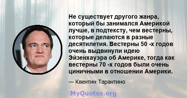 Не существует другого жанра, который бы занимался Америкой лучше, в подтексту, чем вестерны, которые делаются в разные десятилетия. Вестерны 50 -х годов очень выдвинули идею Эйзенхауэра об Америке, тогда как вестерны 70 