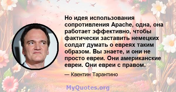 Но идея использования сопротивления Apache, одна, она работает эффективно, чтобы фактически заставить немецких солдат думать о евреях таким образом. Вы знаете, и они не просто евреи. Они американские евреи. Они евреи с