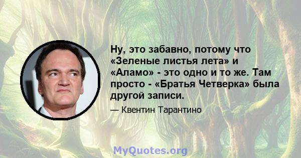 Ну, это забавно, потому что «Зеленые листья лета» и «Аламо» - это одно и то же. Там просто - «Братья Четверка» была другой записи.