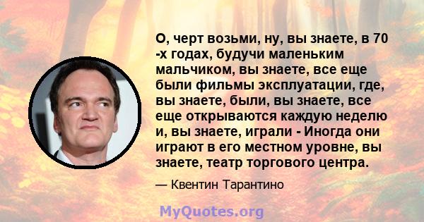 О, черт возьми, ну, вы знаете, в 70 -х годах, будучи маленьким мальчиком, вы знаете, все еще были фильмы эксплуатации, где, вы знаете, были, вы знаете, все еще открываются каждую неделю и, вы знаете, играли - Иногда они 