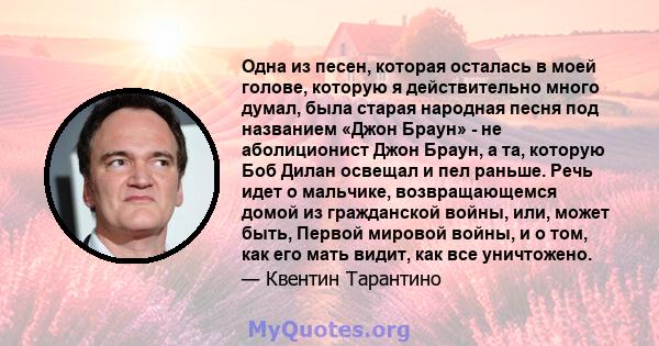 Одна из песен, которая осталась в моей голове, которую я действительно много думал, была старая народная песня под названием «Джон Браун» - не аболиционист Джон Браун, а та, которую Боб Дилан освещал и пел раньше. Речь