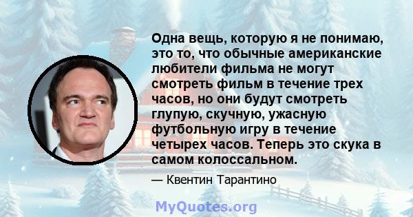 Одна вещь, которую я не понимаю, это то, что обычные американские любители фильма не могут смотреть фильм в течение трех часов, но они будут смотреть глупую, скучную, ужасную футбольную игру в течение четырех часов.