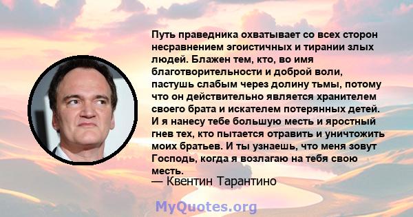 Путь праведника охватывает со всех сторон несравнением эгоистичных и тирании злых людей. Блажен тем, кто, во имя благотворительности и доброй воли, пастушь слабым через долину тьмы, потому что он действительно является