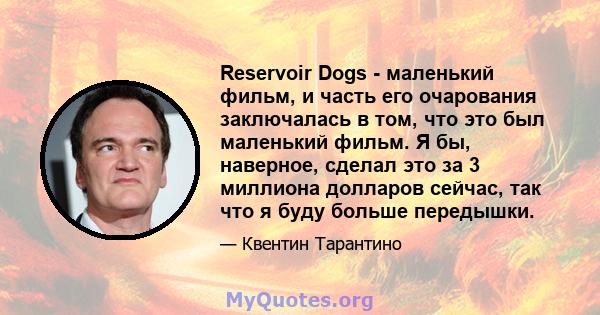 Reservoir Dogs - маленький фильм, и часть его очарования заключалась в том, что это был маленький фильм. Я бы, наверное, сделал это за 3 миллиона долларов сейчас, так что я буду больше передышки.