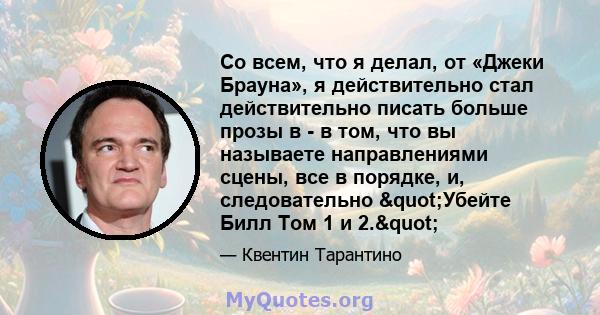 Со всем, что я делал, от «Джеки Брауна», я действительно стал действительно писать больше прозы в - в том, что вы называете направлениями сцены, все в порядке, и, следовательно "Убейте Билл Том 1 и 2."