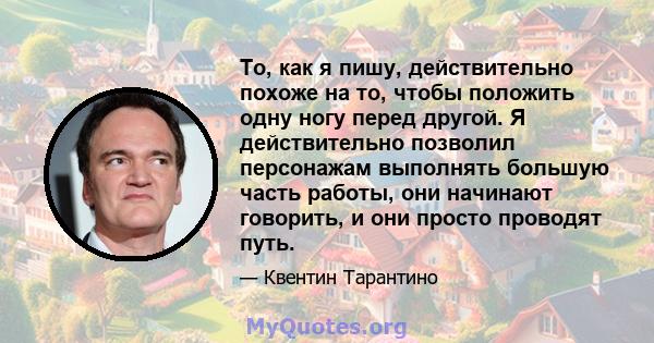 То, как я пишу, действительно похоже на то, чтобы положить одну ногу перед другой. Я действительно позволил персонажам выполнять большую часть работы, они начинают говорить, и они просто проводят путь.