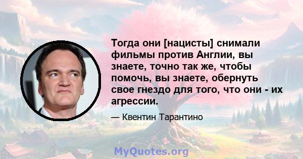 Тогда они [нацисты] снимали фильмы против Англии, вы знаете, точно так же, чтобы помочь, вы знаете, обернуть свое гнездо для того, что они - их агрессии.