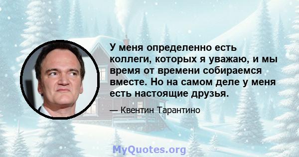 У меня определенно есть коллеги, которых я уважаю, и мы время от времени собираемся вместе. Но на самом деле у меня есть настоящие друзья.