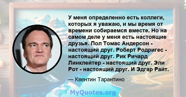 У меня определенно есть коллеги, которых я уважаю, и мы время от времени собираемся вместе. Но на самом деле у меня есть настоящие друзья. Пол Томас Андерсон - настоящий друг. Роберт Родригес - настоящий друг. Рик