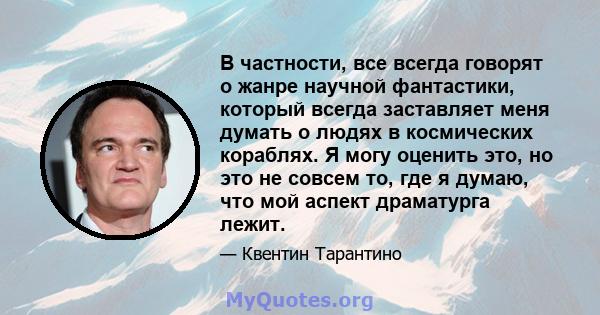 В частности, все всегда говорят о жанре научной фантастики, который всегда заставляет меня думать о людях в космических кораблях. Я могу оценить это, но это не совсем то, где я думаю, что мой аспект драматурга лежит.