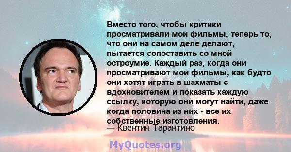 Вместо того, чтобы критики просматривали мои фильмы, теперь то, что они на самом деле делают, пытается сопоставить со мной остроумие. Каждый раз, когда они просматривают мои фильмы, как будто они хотят играть в шахматы