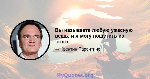 Вы называете любую ужасную вещь, и я могу пошутить из этого.