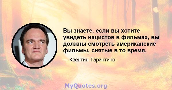 Вы знаете, если вы хотите увидеть нацистов в фильмах, вы должны смотреть американские фильмы, снятые в то время.