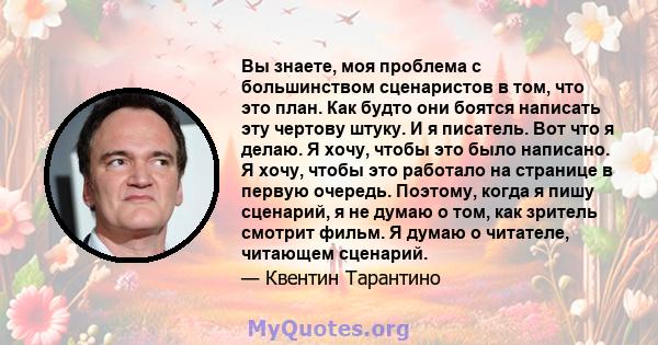 Вы знаете, моя проблема с большинством сценаристов в том, что это план. Как будто они боятся написать эту чертову штуку. И я писатель. Вот что я делаю. Я хочу, чтобы это было написано. Я хочу, чтобы это работало на