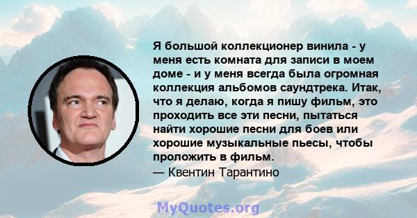 Я большой коллекционер винила - у меня есть комната для записи в моем доме - и у меня всегда была огромная коллекция альбомов саундтрека. Итак, что я делаю, когда я пишу фильм, это проходить все эти песни, пытаться