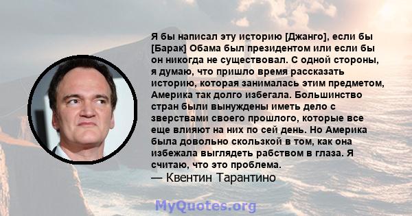 Я бы написал эту историю [Джанго], если бы [Барак] Обама был президентом или если бы он никогда не существовал. С одной стороны, я думаю, что пришло время рассказать историю, которая занималась этим предметом, Америка