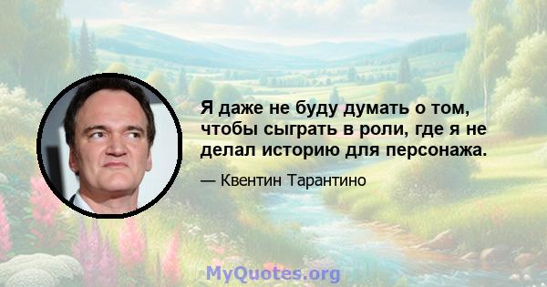 Я даже не буду думать о том, чтобы сыграть в роли, где я не делал историю для персонажа.