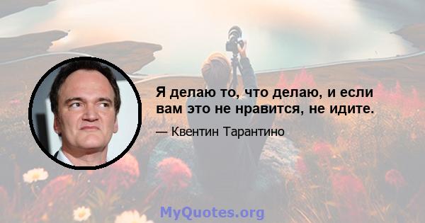 Я делаю то, что делаю, и если вам это не нравится, не идите.