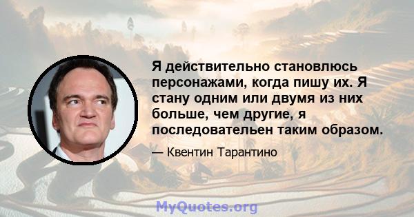 Я действительно становлюсь персонажами, когда пишу их. Я стану одним или двумя из них больше, чем другие, я последовательен таким образом.