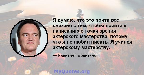 Я думаю, что это почти все связано с тем, чтобы прийти к написанию с точки зрения актерского мастерства, потому что я не любил писать. Я учился актерскому мастерству.