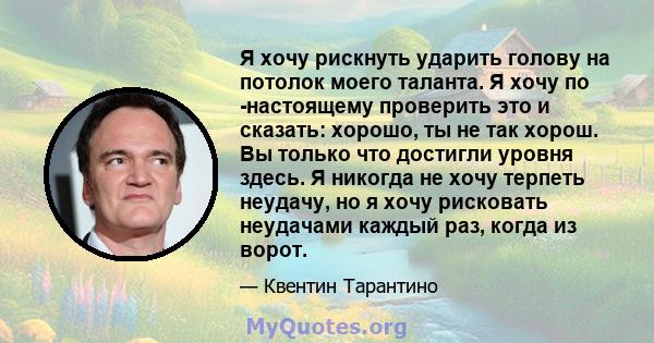 Я хочу рискнуть ударить голову на потолок моего таланта. Я хочу по -настоящему проверить это и сказать: хорошо, ты не так хорош. Вы только что достигли уровня здесь. Я никогда не хочу терпеть неудачу, но я хочу