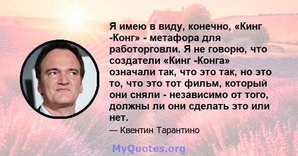 Я имею в виду, конечно, «Кинг -Конг» - метафора для работорговли. Я не говорю, что создатели «Кинг -Конга» означали так, что это так, но это то, что это тот фильм, который они сняли - независимо от того, должны ли они