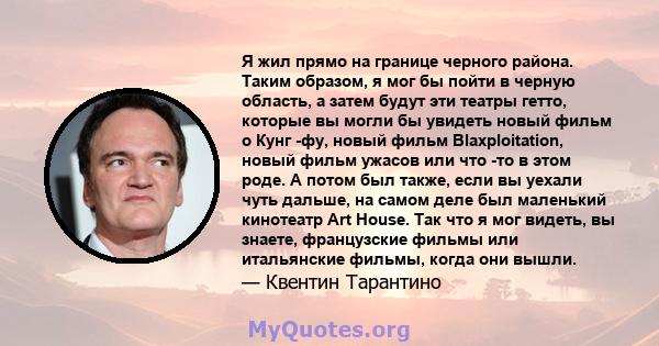 Я жил прямо на границе черного района. Таким образом, я мог бы пойти в черную область, а затем будут эти театры гетто, которые вы могли бы увидеть новый фильм о Кунг -фу, новый фильм Blaxploitation, новый фильм ужасов