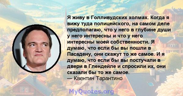 Я живу в Голливудских холмах. Когда я вижу туда полицейского, на самом деле предполагаю, что у него в глубине души у него интересны и что у него интересны моей собственности. Я думаю, что если бы вы пошли в Пасадену,