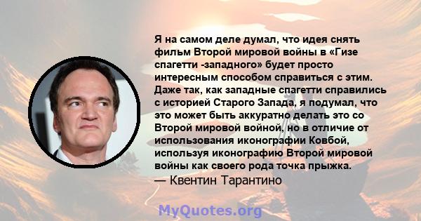 Я на самом деле думал, что идея снять фильм Второй мировой войны в «Гизе спагетти -западного» будет просто интересным способом справиться с этим. Даже так, как западные спагетти справились с историей Старого Запада, я