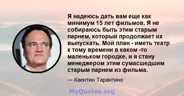 Я надеюсь дать вам еще как минимум 15 лет фильмов. Я не собираюсь быть этим старым парнем, который продолжает их выпускать. Мой план - иметь театр к тому времени в каком -то маленьком городке, и я стану менеджером этим