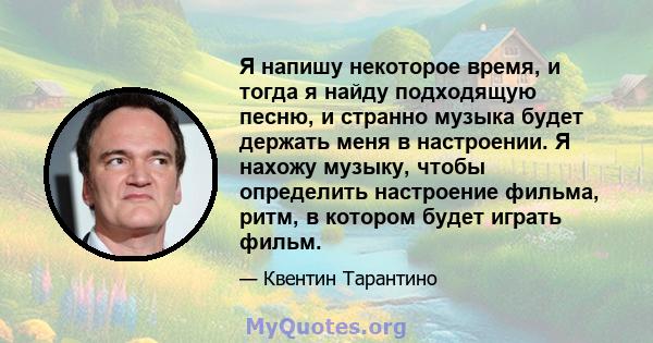 Я напишу некоторое время, и тогда я найду подходящую песню, и странно музыка будет держать меня в настроении. Я нахожу музыку, чтобы определить настроение фильма, ритм, в котором будет играть фильм.