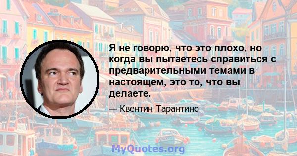 Я не говорю, что это плохо, но когда вы пытаетесь справиться с предварительными темами в настоящем, это то, что вы делаете.