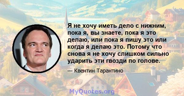 Я не хочу иметь дело с нижним, пока я, вы знаете, пока я это делаю, или пока я пишу это или когда я делаю это. Потому что снова я не хочу слишком сильно ударить эти гвозди по голове.