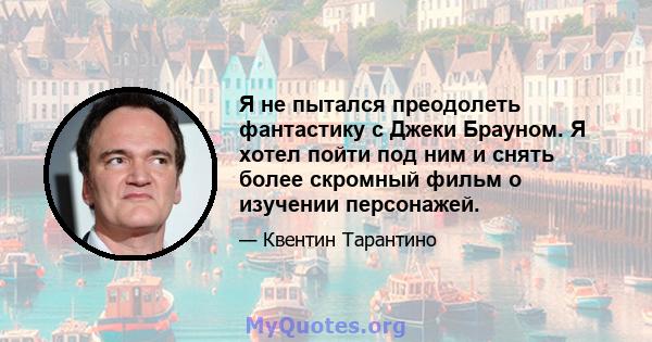 Я не пытался преодолеть фантастику с Джеки Брауном. Я хотел пойти под ним и снять более скромный фильм о изучении персонажей.