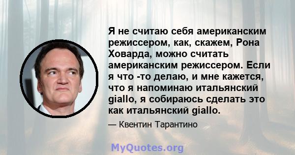 Я не считаю себя американским режиссером, как, скажем, Рона Ховарда, можно считать американским режиссером. Если я что -то делаю, и мне кажется, что я напоминаю итальянский giallo, я собираюсь сделать это как