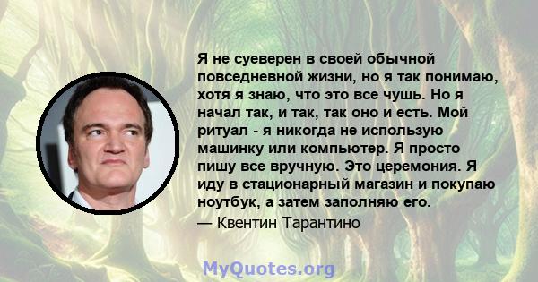 Я не суеверен в своей обычной повседневной жизни, но я так понимаю, хотя я знаю, что это все чушь. Но я начал так, и так, так оно и есть. Мой ритуал - я никогда не использую машинку или компьютер. Я просто пишу все