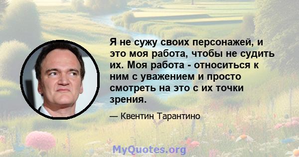 Я не сужу своих персонажей, и это моя работа, чтобы не судить их. Моя работа - относиться к ним с уважением и просто смотреть на это с их точки зрения.