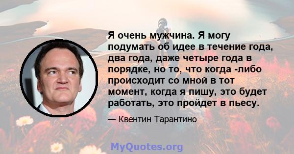 Я очень мужчина. Я могу подумать об идее в течение года, два года, даже четыре года в порядке, но то, что когда -либо происходит со мной в тот момент, когда я пишу, это будет работать, это пройдет в пьесу.