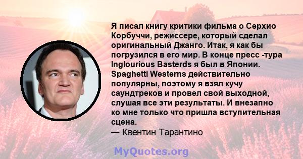 Я писал книгу критики фильма о Серхио Корбуччи, режиссере, который сделал оригинальный Джанго. Итак, я как бы погрузился в его мир. В конце пресс -тура Inglourious Basterds я был в Японии. Spaghetti Westerns