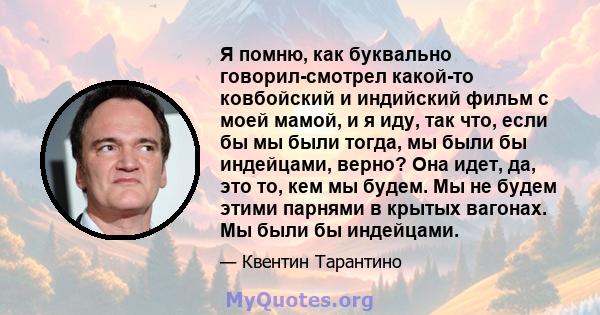 Я помню, как буквально говорил-смотрел какой-то ковбойский и индийский фильм с моей мамой, и я иду, так что, если бы мы были тогда, мы были бы индейцами, верно? Она идет, да, это то, кем мы будем. Мы не будем этими