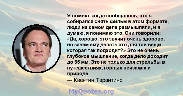 Я помню, когда сообщалось, что я собирался снять фильм в этом формате, люди на самом деле размышляли, и я думаю, я понимаю это. Они говорили: «Да, хорошо, это звучит очень здорово, но зачем ему делать это для той вещи,